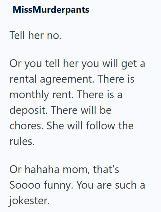 MissMurderpants Tell her no. Or you tell her you will get a rental agreement. There is monthly rent. There is a deposit. There will be chores. She will follow the rules. Or hahaha mom, that's Soooo funny. You are such a jokester.