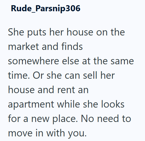 Rude_Parsnip306 She puts her house on the market and finds somewhere else at the same time. Or she can sell her house and rent an apartment while she looks for a new place. No need to move in with you.