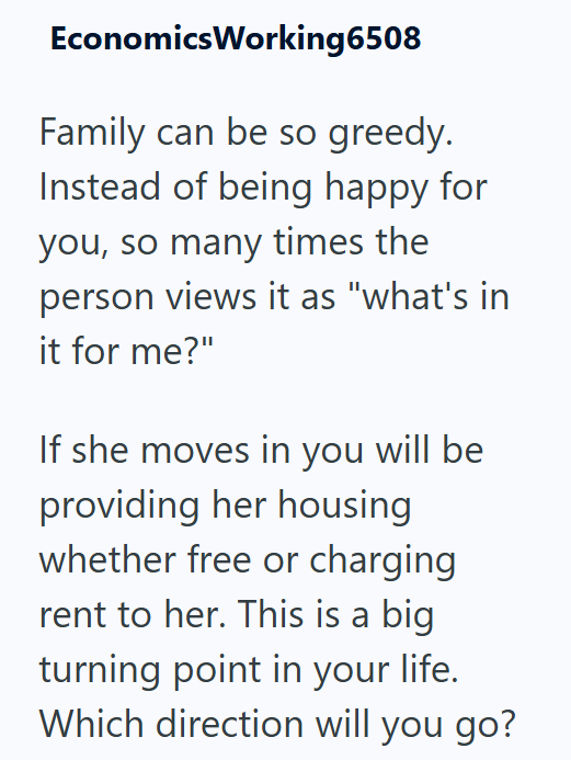 EconomicsWorking6508 Family can be so greedy. Instead of being happy for you, so many times the person views it as "what's in it for me?" If she moves in you will be providing her housing whether free or charging rent to her. This is a big turning point in your life. Which direction will you go?