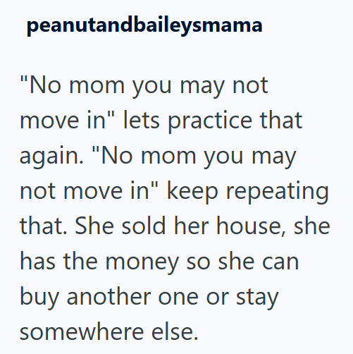 peanutandbaileysmama "No mom you may not move in" lets practice that again. "No mom you may not move in" keep repeating that. She sold her house, she has the money so she can buy another one or stay somewhere else.