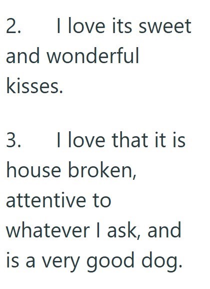 2. I love its sweet and wonderful kisses. 3. I love that it is house broken, attentive to whatever I ask, and is a very good dog.