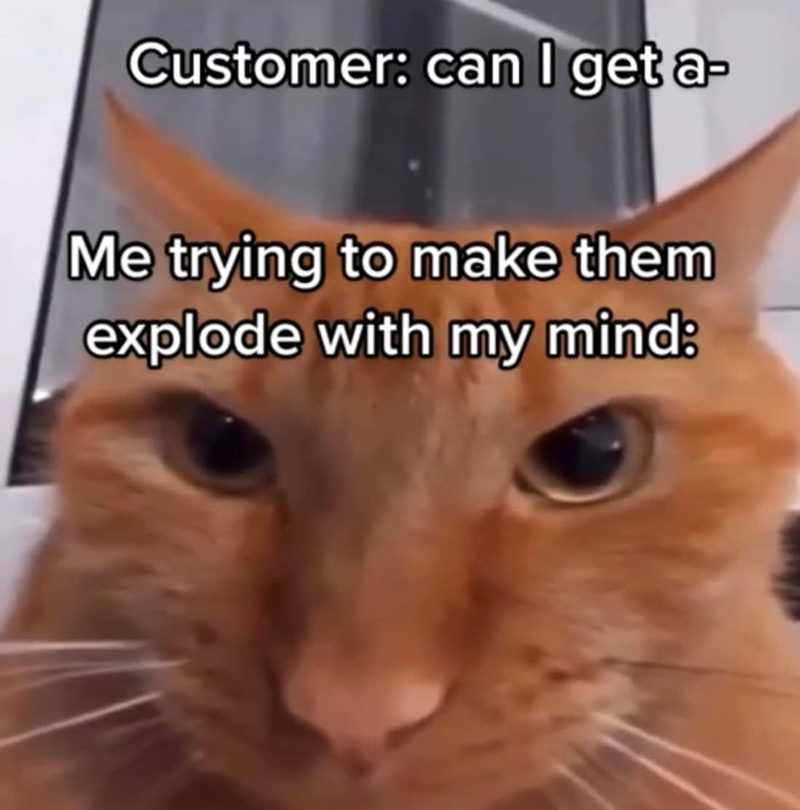 Customer: can I get a- Me trying to make them explode with my mind: