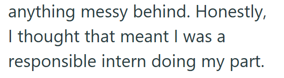 anything messy behind. Honestly, I thought that meant I was a responsible intern doing my part.