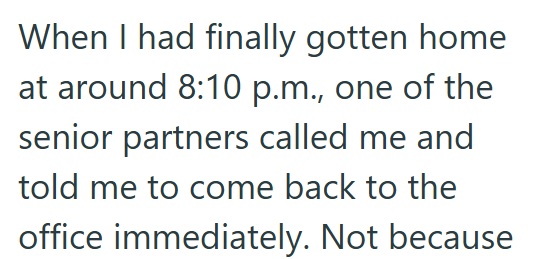 When I had finally gotten home at around 8:10 p.m., one of the senior partners called me and told me to come back to the office immediately. Not because