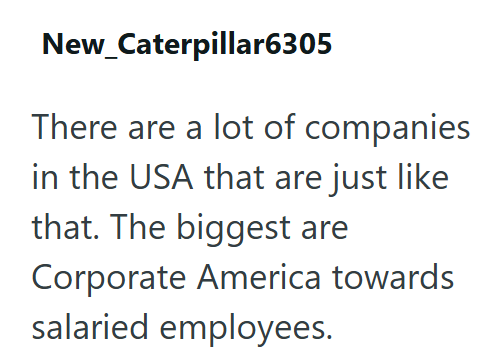 New_Caterpillar6305 There are a lot of companies in the USA that are just like that. The biggest are Corporate America towards salaried employees.
