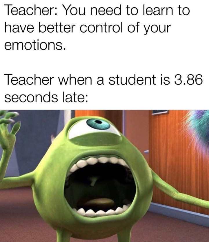 Teacher: You need to learn to have better control of your emotions. Teacher when a student is 3.86 seconds late: