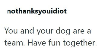 nothanksyouidiot You and your dog are a team. Have fun together.