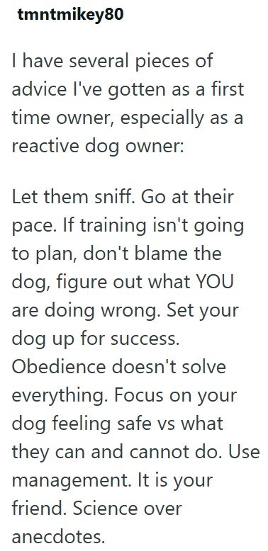 tmntmikey80 I have several pieces of advice I've gotten as a first time owner, especially as a reactive dog owner: Let them sniff. Go at their pace. If training isn't going to plan, don't blame the dog, figure out what YOU are doing wrong. Set your dog up for success. Obedience doesn't solve everything. Focus on your dog feeling safe vs what they can and cannot do. Use management. It is your friend. Science over anecdotes.