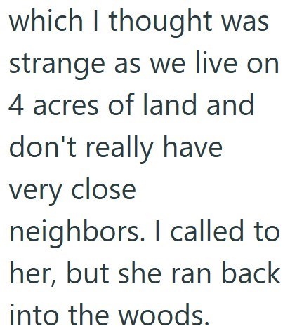 which I thought was strange as we live on 4 acres of land and don't really have very close neighbors. I called to her, but she ran back into the woods.