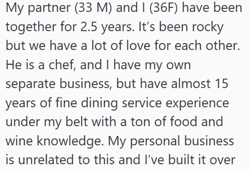 My partner (33 M) and I (36F) have been together for 2.5 years. It's been rocky but we have a lot of love for each other. He is a chef, and I have my own separate business, but have almost 15 years of fine dining service experience under my belt with a ton of food and wine knowledge. My personal business is unrelated to this and I've built it over