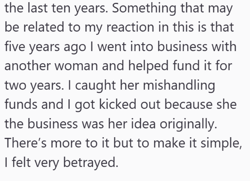 the last ten years. Something that may be related to my reaction in this is that five years ago I went into business with another woman and helped fund it for two years. I caught her mishandling funds and I got kicked out because she the business was her idea originally. There's more to it but to make it simple, I felt very betrayed.