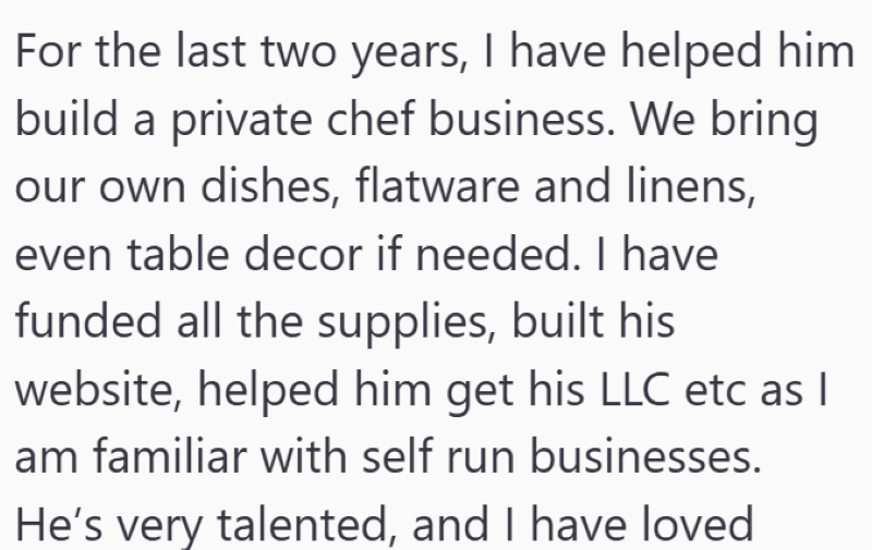 For the last two years, I have helped him build a private chef business. We bring our own dishes, flatware and linens, even table decor if needed. I have funded all the supplies, built his website, helped him get his LLC etc as I am familiar with self run businesses. He's very talented, and I have loved