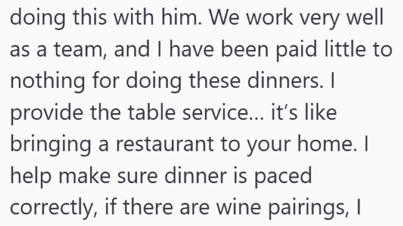 doing this with him. We work very well as a team, and I have been paid little to nothing for doing these dinners. I provide the table service... it's like bringing a restaurant to your home. I help make sure dinner is paced correctly, if there are wine pairings, I