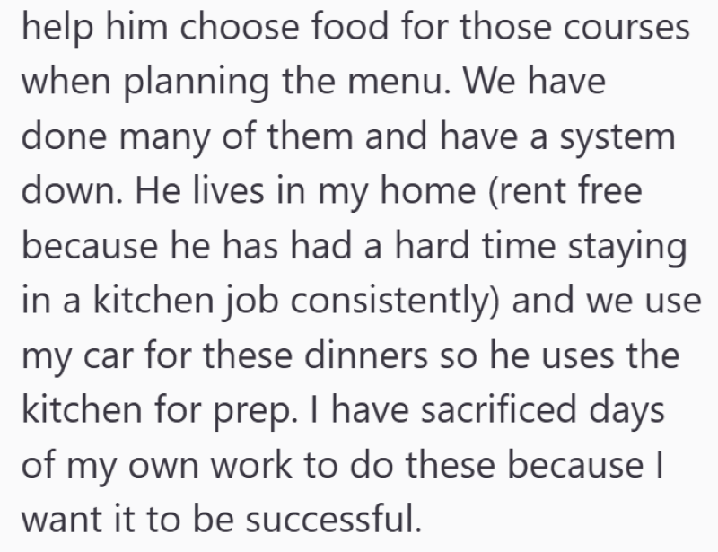 help him choose food for those courses when planning the menu. We have done many of them and have a system down. He lives in my home (rent free because he has had a hard time staying in a kitchen job consistently) and we use my car for these dinners so he uses the kitchen for prep. I have sacrificed days of my own work to do these because I want it to be successful.