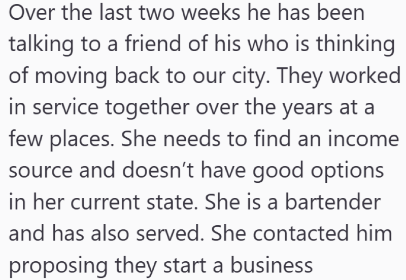 Over the last two weeks he has been talking to a friend of his who is thinking of moving back to our city. They worked in service together over the years at a few places. She needs to find an income source and doesn't have good options in her current state. She is a bartender and has also served. She contacted him proposing they start a business