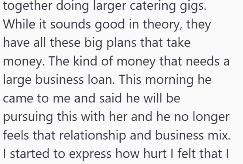 together doing larger catering gigs. While it sounds good in theory, they have all these big plans that take money. The kind of money that needs a large business loan. This morning he came to me and said he will be pursuing this with her and he no longer feels that relationship and business mix. I started to express how hurt I felt that I