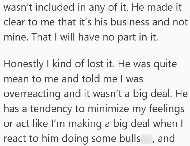 wasn't included in any of it. He made it clear to me that it's his business and not mine. That I will have no part in it. Honestly I kind of lost it. He was quite mean to me and told me I was overreacting and it wasn't a big deal. He has a tendency to minimize my feelings or act like I'm making a big deal when I react to him doing some bulls, and