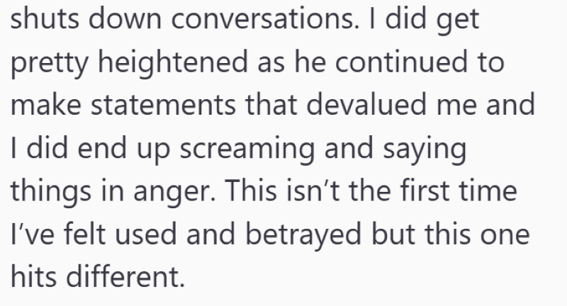 shuts down conversations. I did get pretty heightened as he continued to make statements that devalued me and I did end up screaming and saying things in anger. This isn't the first time I've felt used and betrayed but this one hits different.