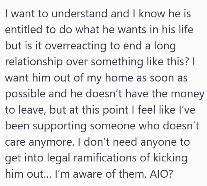 I want to understand and I know he is entitled to do what he wants in his life but is it overreacting to end a long relationship over something like this? I want him out of my home as soon as possible and he doesn't have the money to leave, but at this point I feel like I've been supporting someone who doesn't care anymore. I don't need anyone to get into legal ramifications of kicking him out... I'm aware of them. AIO?