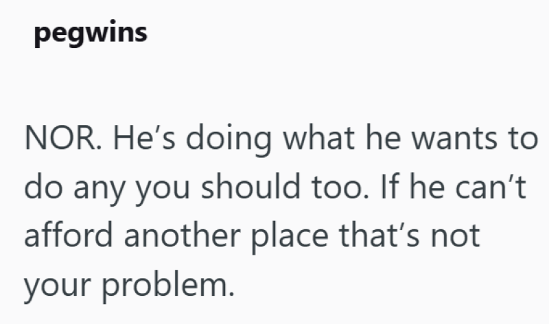pegwins NOR. He's doing what he wants to do any you should too. If he can't afford another place that's not your problem.