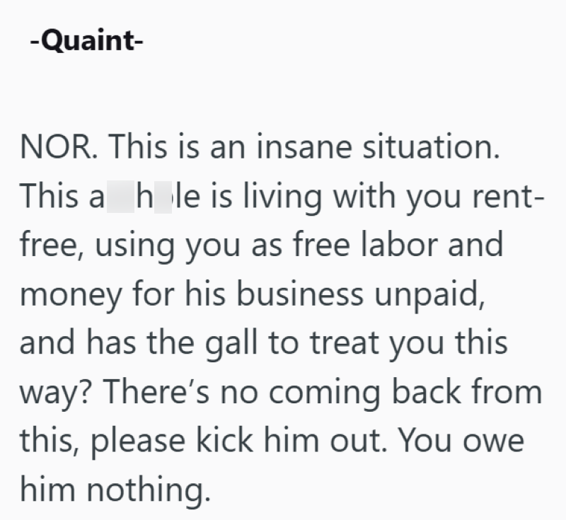 -Quaint- NOR. This is an insane situation. This a hole is living with you rent- free, using you as free labor and money for his business unpaid, and has the gall to treat you this way? There's no coming back from this, please kick him out. You owe him nothing.