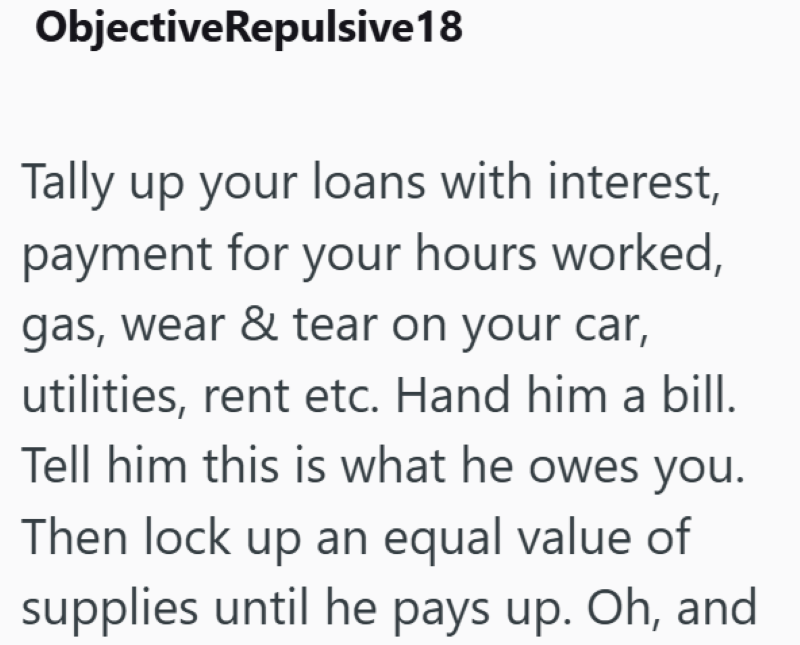 Objective Repulsive18 Tally up your loans with interest, payment for your hours worked, gas, wear & tear on your car, utilities, rent etc. Hand him a bill. Tell him this is what he owes you. Then lock up an equal value of supplies until he pays up. Oh, and