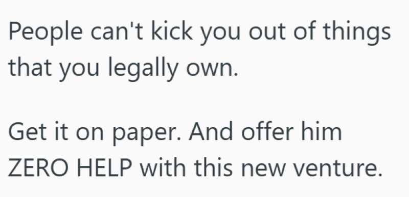 People can't kick you out of things that you legally own. Get it on paper. And offer him ZERO HELP with this new venture.