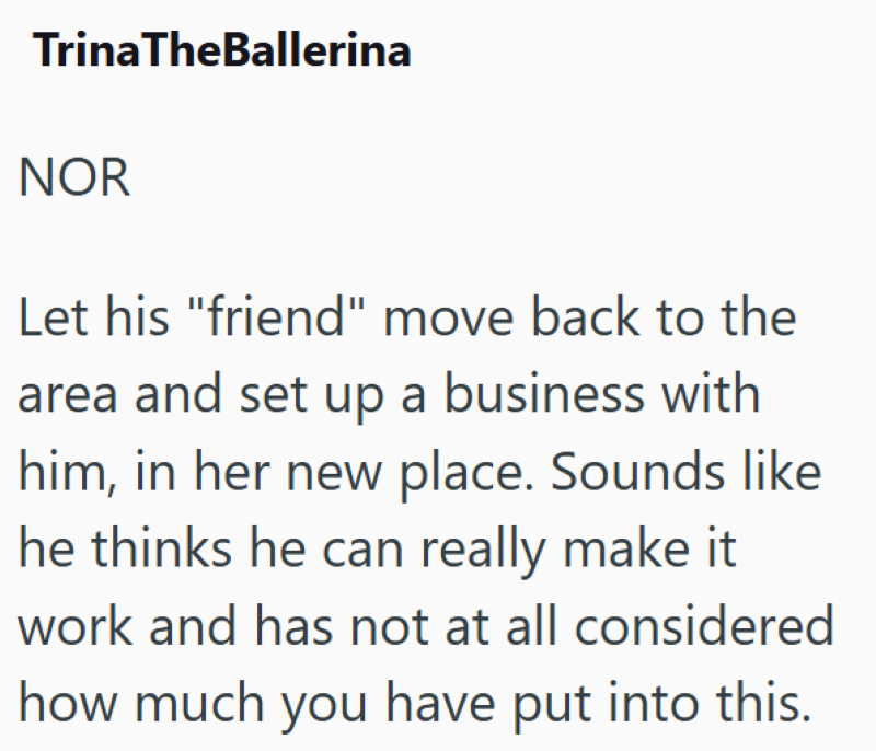 TrinaTheBallerina NOR Let his "friend" move back to the area and set up a business with him, in her new place. Sounds like he thinks he can really make it work and has not at all considered how much you have put into this.