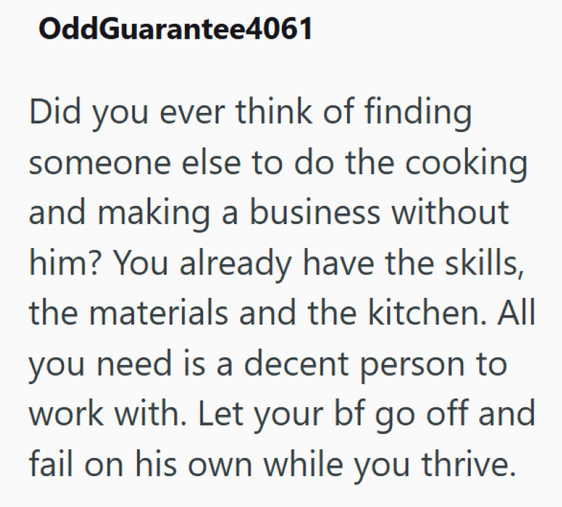 OddGuarantee4061 Did you ever think of finding someone else to do the cooking and making a business without him? You already have the skills, the materials and the kitchen. All you need is a decent person to work with. Let your bf go off and fail on his own while you thrive.
