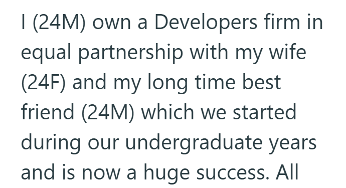 I (24M) own a Developers firm in equal partnership with my wife (24F) and my long time best friend (24M) which we started during our undergraduate years and is now a huge success. All