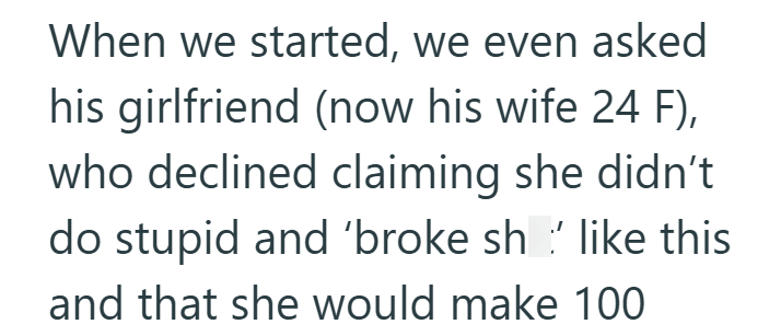 When we started, we even asked his girlfriend (now his wife 24 F), who declined claiming she didn't do stupid and 'broke sh ' like this and that she would make 100