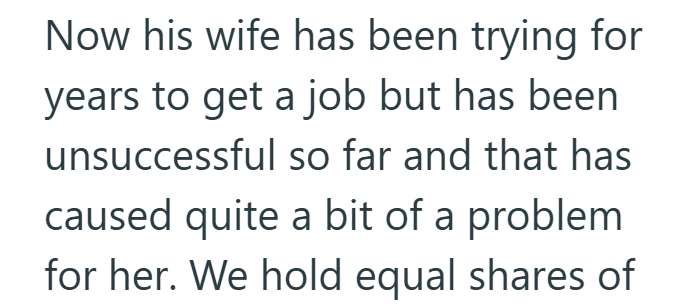 Now his wife has been trying for years to get a job but has been unsuccessful so far and that has caused quite a bit of a problem for her. We hold equal shares of