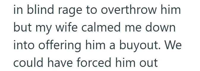 in blind rage to overthrow him but my wife calmed me down into offering him a buyout. We could have forced him out