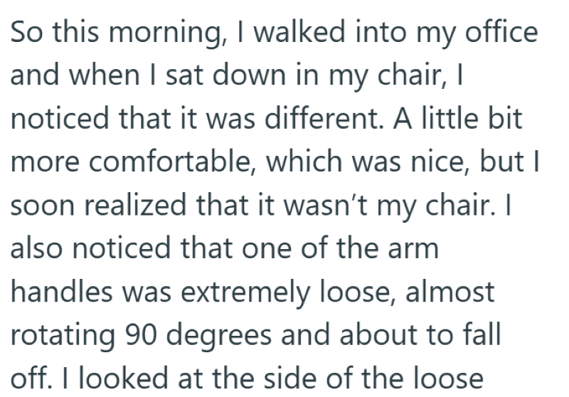 So this morning, I walked into my office and when I sat down in my chair, I noticed that it was different. A little bit more comfortable, which was nice, but I soon realized that it wasn't my chair. I also noticed that one of the arm handles was extremely loose, almost rotating 90 degrees and about to fall off. I looked at the side of the loose