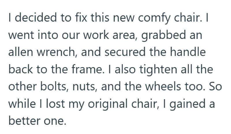 I decided to fix this new comfy chair. I went into our work area, grabbed an allen wrench, and secured the handle back to the frame. I also tighten all the other bolts, nuts, and the wheels too. So while I lost my original chair, I gained a better one.