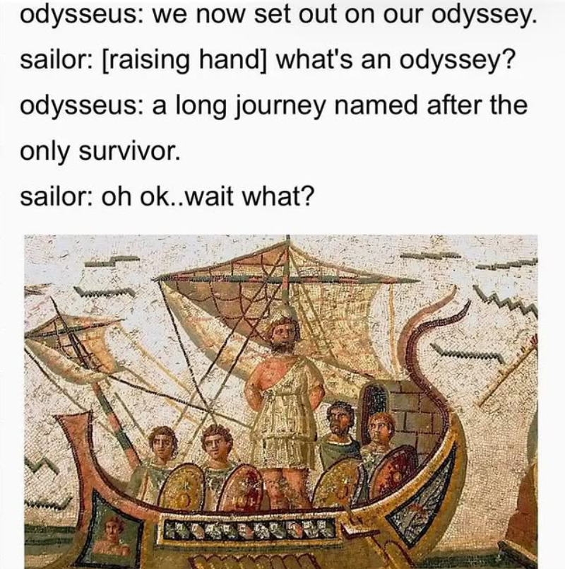 odysseus: we now set out on our odyssey. sailor: [raising hand] what's an odyssey? odysseus: a long journey named after the only survivor. sailor: oh ok..wait what?