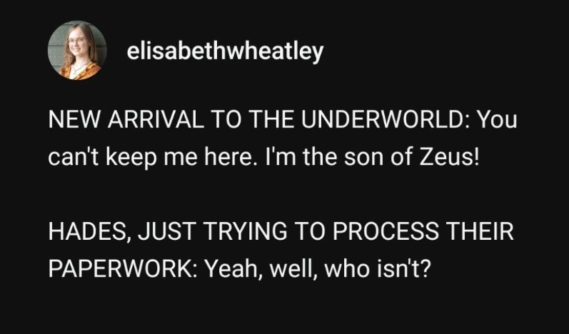 elisabethwheatley NEW ARRIVAL TO THE UNDERWORLD: You can't keep me here. I'm the son of Zeus! HADES, JUST TRYING TO PROCESS THEIR PAPERWORK: Yeah, well, who isn't?
