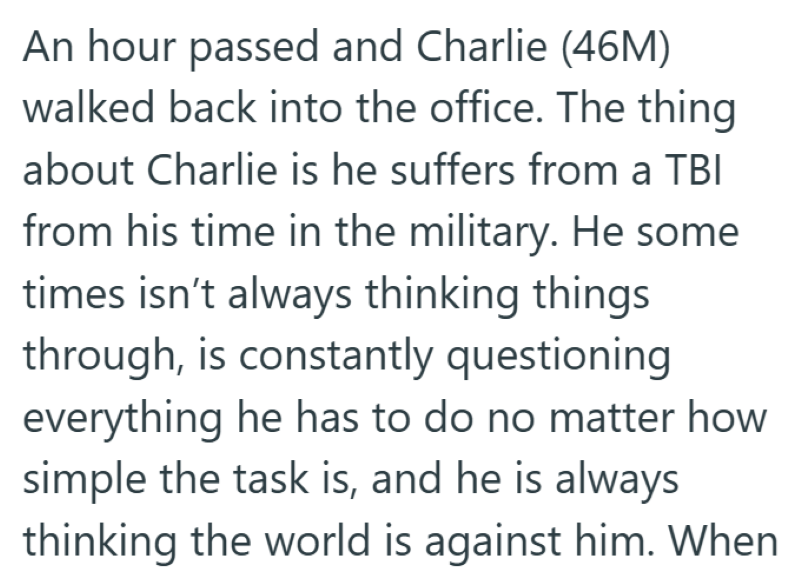 An hour passed and Charlie (46M) walked back into the office. The thing about Charlie is he suffers from a TBI from his time in the military. He some times isn't always thinking things through, is constantly questioning everything he has to do no matter how simple the task is, and he is always thinking the world is against him. When