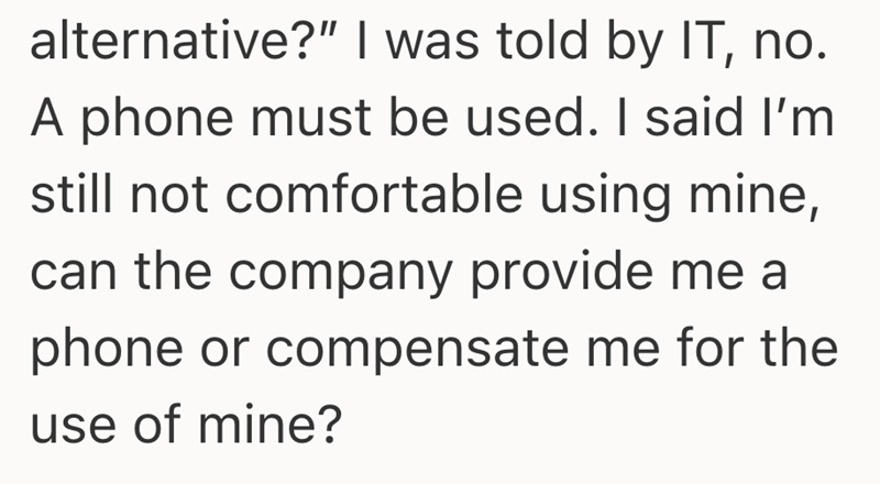 alternative?" I was told by IT, no. A phone must be used. I said I'm still not comfortable using mine, can the company provide me a phone or compensate me for the use of mine?