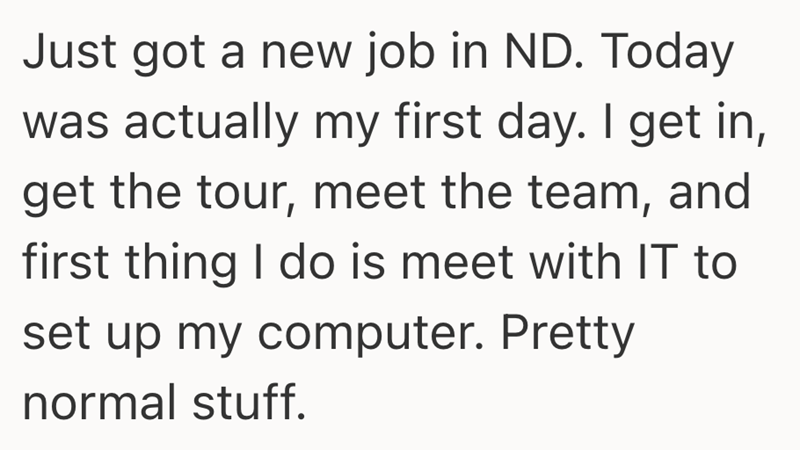 Just got a new job in ND. Today was actually my first day. I get in, get the tour, meet the team, and first thing I do is meet with IT to set up my computer. Pretty normal stuff.