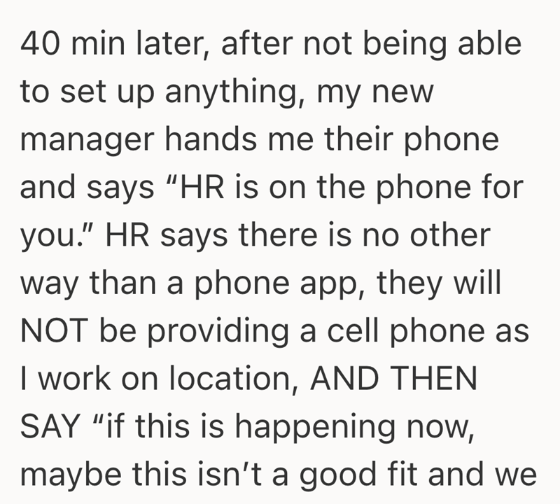 40 min later, after not being able to set up anything, my new manager hands me their phone and says "HR is on the phone for you." HR says there is no other way than a phone app, they will NOT be providing a cell phone as I work on location, AND THEN SAY "if this is happening now, maybe this isn't a good fit and we