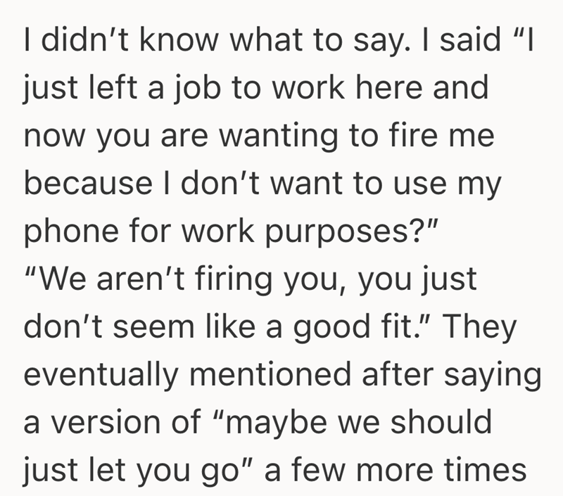 I didn't know what to say. I said "I just left a job to work here and now you are wanting to fire me because I don't want to use my phone for work purposes?" "We aren't firing you, you just don't seem like a good fit." They eventually mentioned after saying a version of "maybe we should just let you go" a few more times