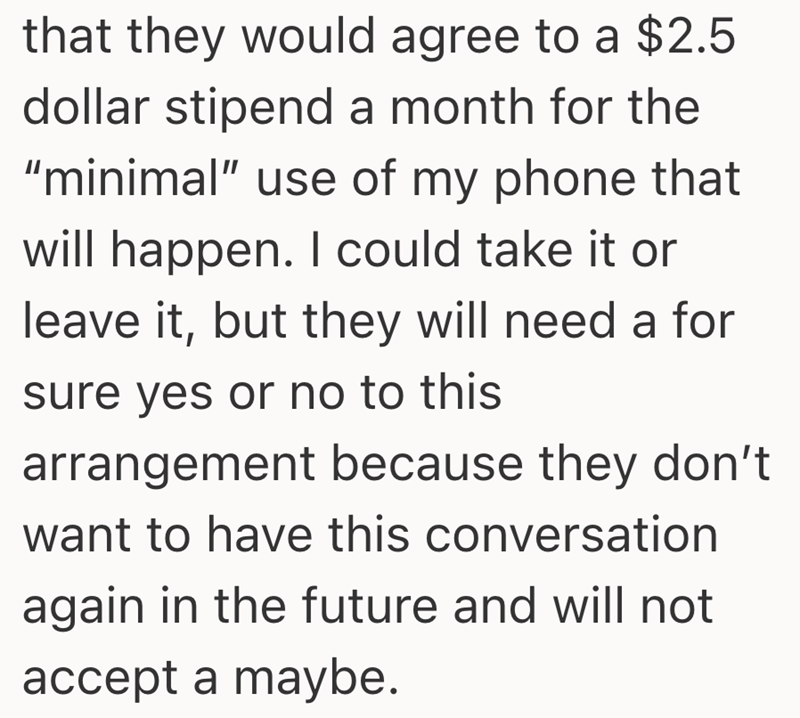 that they would agree to a $2.5 dollar stipend a month for the "minimal" use of my phone that will happen. I could take it or leave it, but they will need a for sure yes or no to this arrangement because they don't want to have this conversation again in the future and will not accept a maybe.