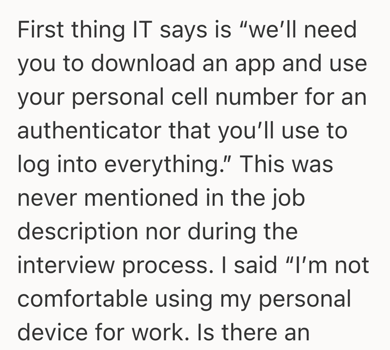 First thing IT says is "we'll need you to download an app and use your personal cell number for an authenticator that you'll use to log into everything." This was never mentioned in the job description nor during the interview process. I said "I'm not comfortable using my personal device for work. Is there an