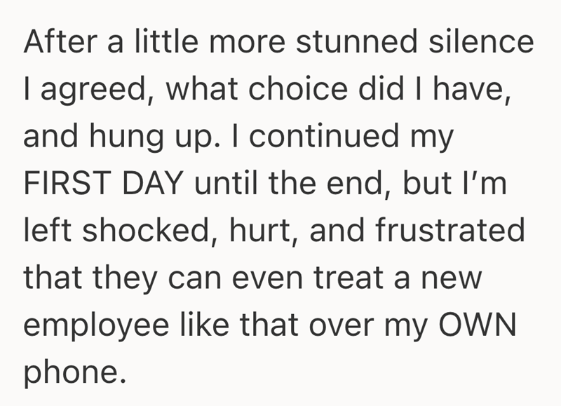 After a little more stunned silence I agreed, what choice did I have, and hung up. I continued my FIRST DAY until the end, but I'm left shocked, hurt, and frustrated that they can even treat a new employee like that over my OWN phone.