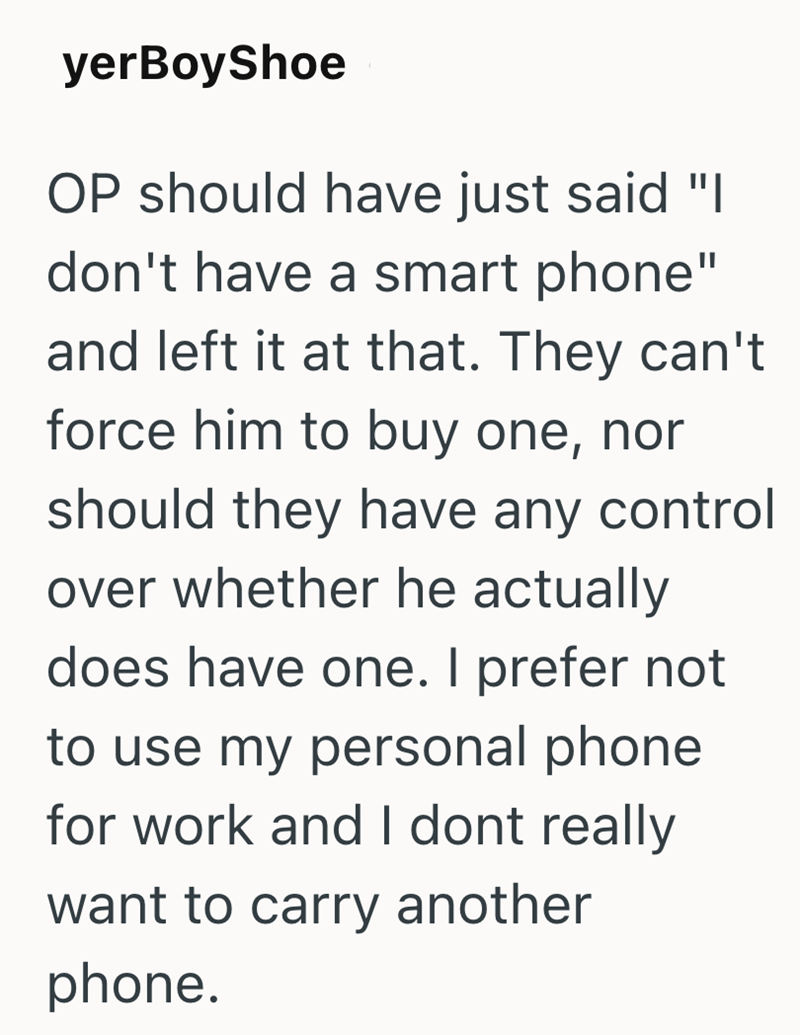 yerBoyShoe OP should have just said "I don't have a smart phone" and left it at that. They can't force him to buy one, nor should they have any control over whether he actually does have one. I prefer not to use my personal phone for work and I dont really want to carry another phone.