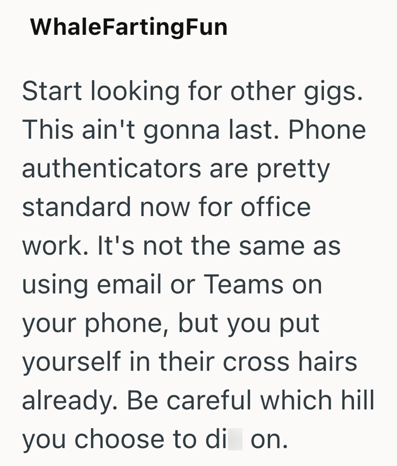 WhaleFartingFun Start looking for other gigs. This ain't gonna last. Phone authenticators are pretty standard now for office work. It's not the same as using email or Teams on your phone, but you put yourself in their cross hairs already. Be careful which hill you choose to di on.