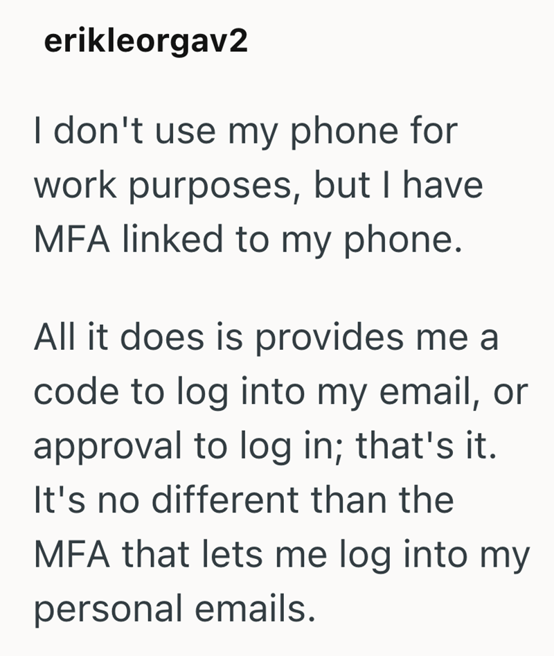erikleorgav2 I don't use my phone for work purposes, but I have MFA linked to my phone. All it does is provides me a code to log into my email, or approval to log in; that's it. It's no different than the MFA that lets me log into my personal emails.