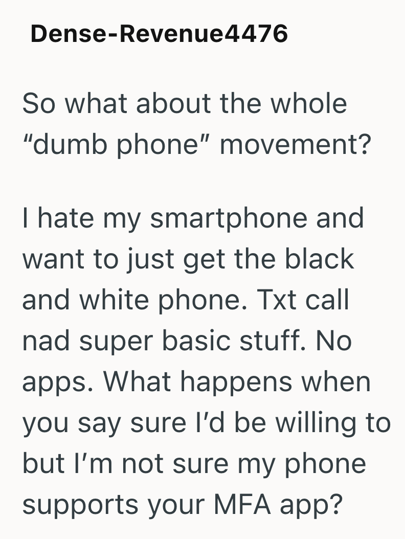 Dense-Revenue4476 So what about the whole "dumb phone" movement? I hate my smartphone and want to just get the black and white phone. Txt call nad super basic stuff. No apps. What happens when you say sure I'd be willing to but I'm not sure my phone supports your MFA app?
