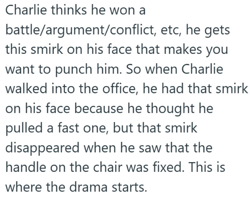 Charlie thinks he won a battle/argument/conflict, etc, he gets this smirk on his face that makes you want to punch him. So when Charlie walked into the office, he had that smirk on his face because he thought he pulled a fast one, but that smirk disappeared when he saw that the handle on the chair was fixed. This is where the drama starts.